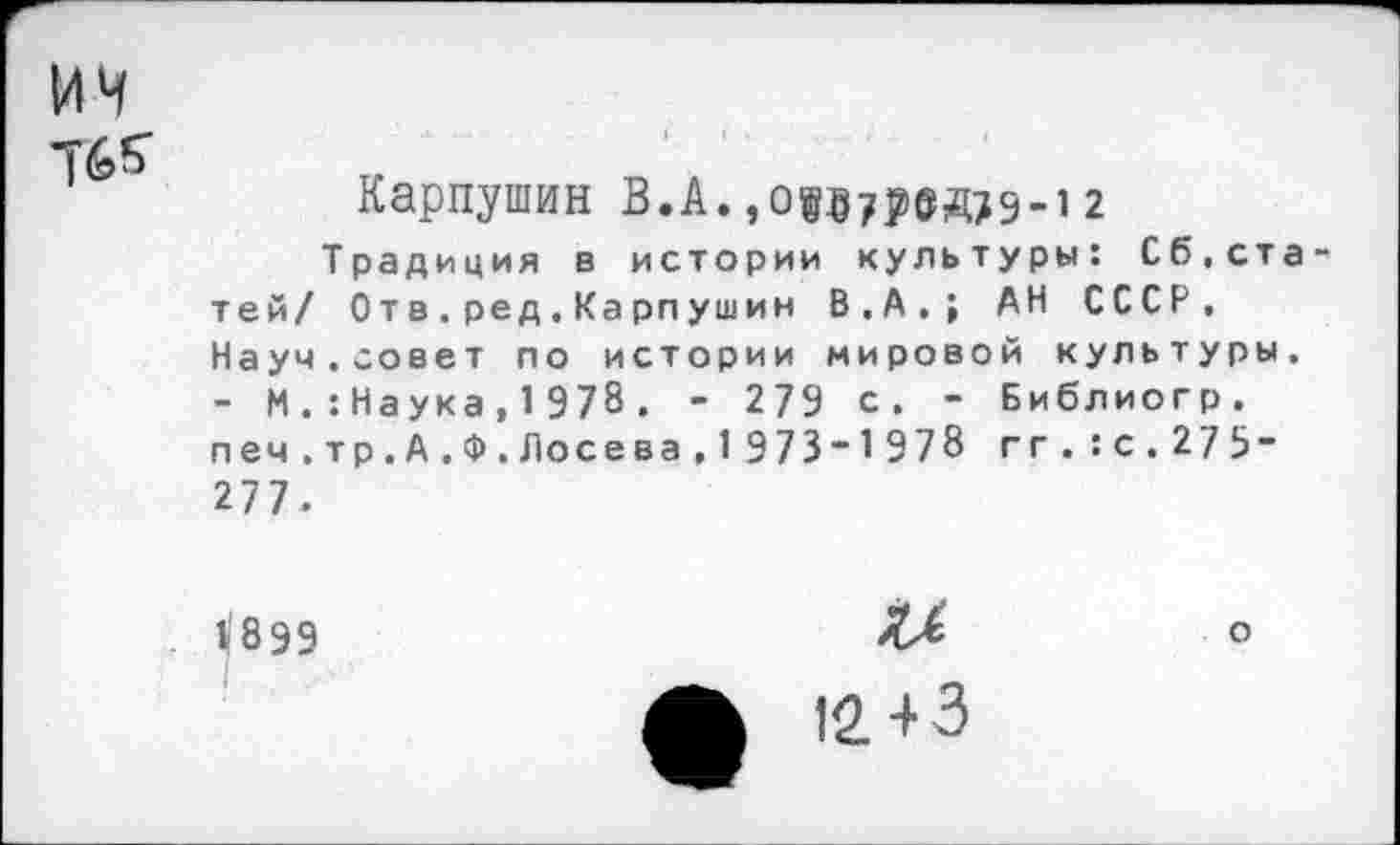 ﻿ич Тбб'
Карпушин В.А.,оо7р0Д79-12
Традиция в истории культуры: Сб.ста тей/ Отв.ред.Карпушин В.А,; АН СССР. Науч.совет по истории мировой культуры. - И . :Наука, 1 978 . - 279 с. - Библиогр. печ.тр.А.Ф.Лосева,1 973-1978 гг.: с. 27 5“ 277.
1/899	°